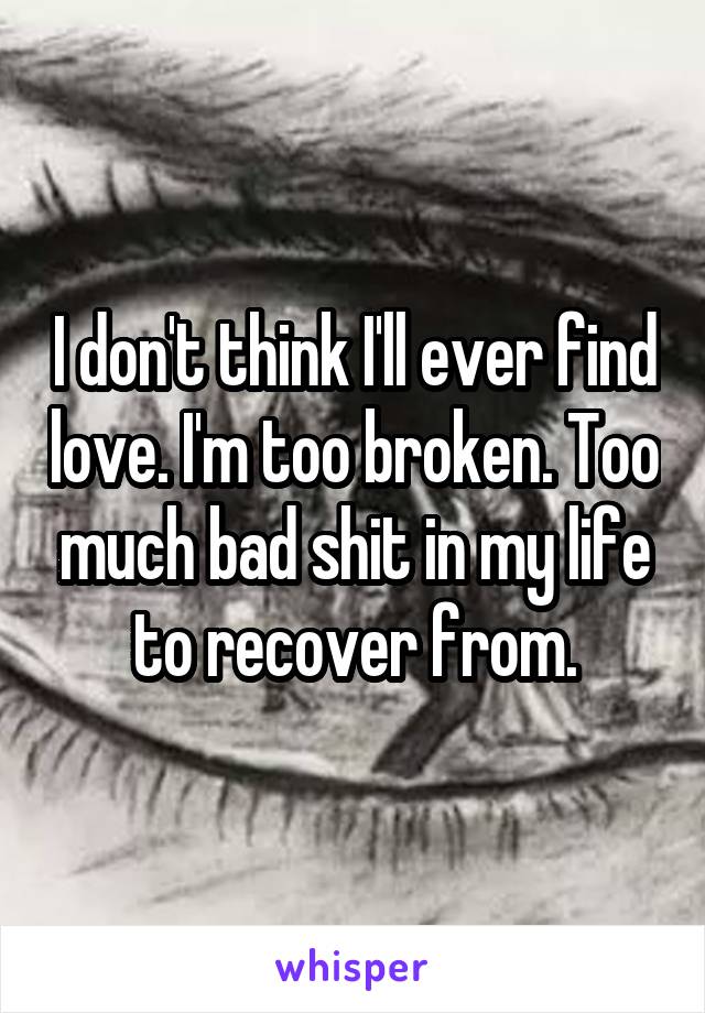 I don't think I'll ever find love. I'm too broken. Too much bad shit in my life to recover from.