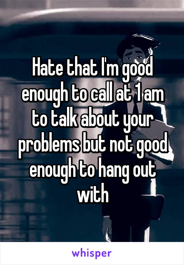 Hate that I'm good enough to call at 1 am to talk about your problems but not good enough to hang out with