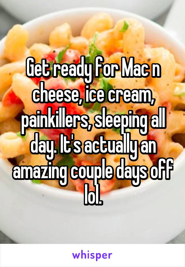 Get ready for Mac n cheese, ice cream, painkillers, sleeping all day. It's actually an amazing couple days off lol.