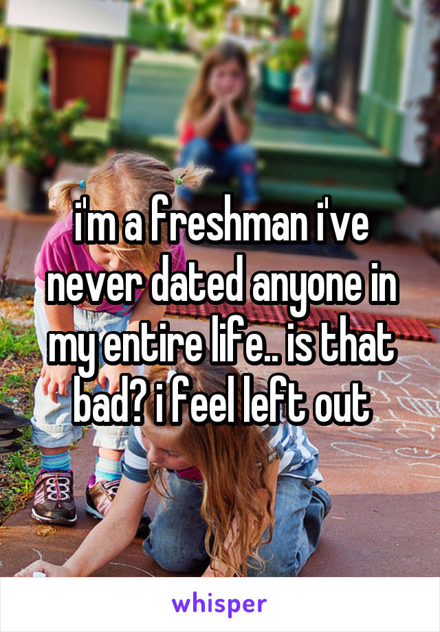 i'm a freshman i've never dated anyone in my entire life.. is that bad? i feel left out