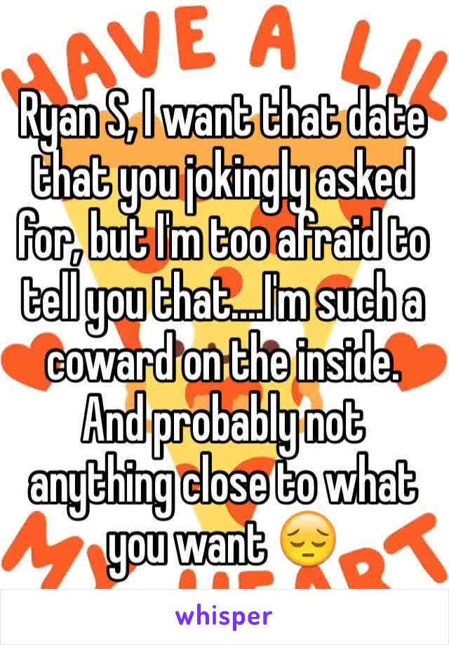 Ryan S, I want that date that you jokingly asked for, but I'm too afraid to tell you that....I'm such a coward on the inside. And probably not anything close to what you want 😔