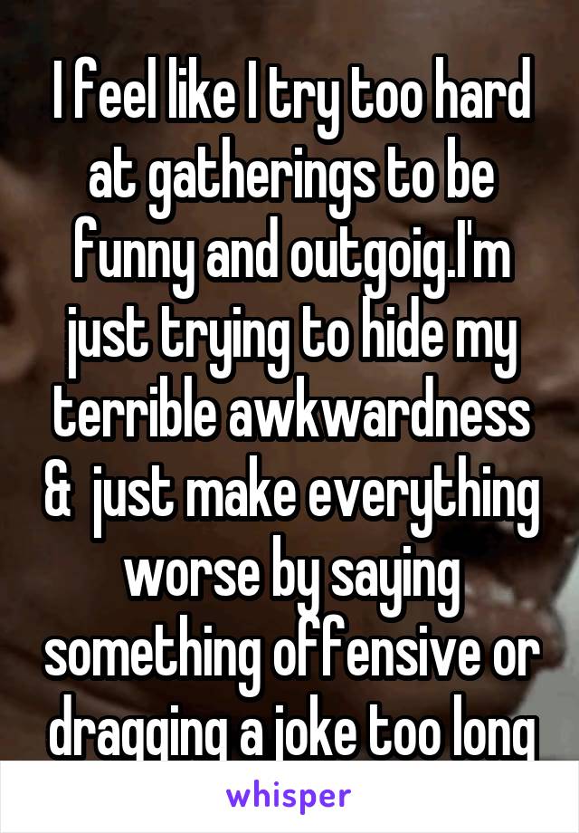 I feel like I try too hard at gatherings to be funny and outgoig.I'm just trying to hide my terrible awkwardness &  just make everything worse by saying something offensive or dragging a joke too long