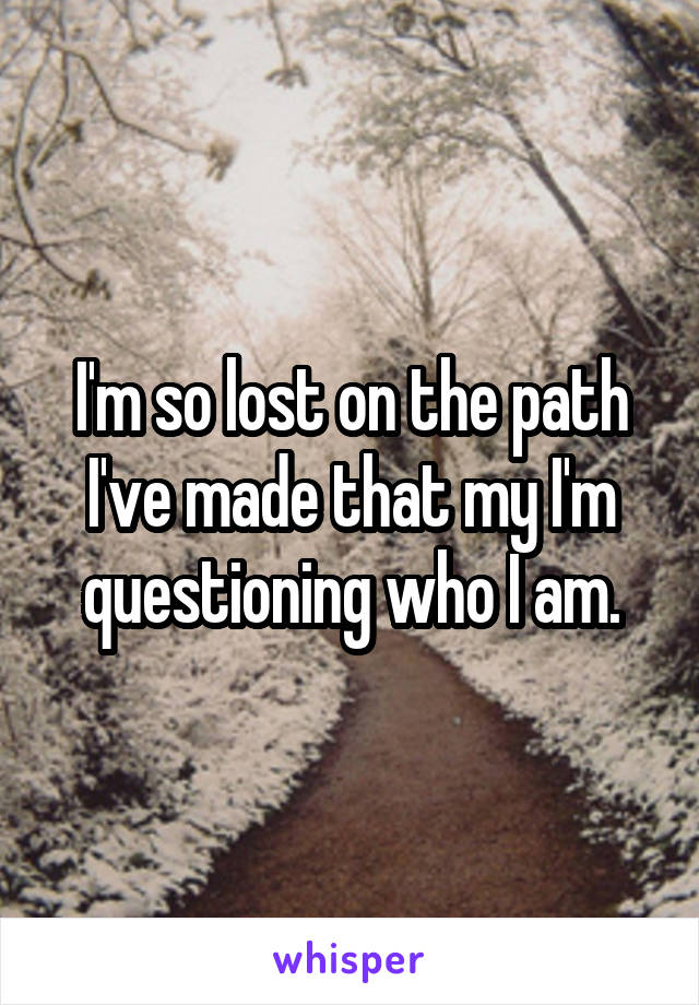 I'm so lost on the path I've made that my I'm questioning who I am.