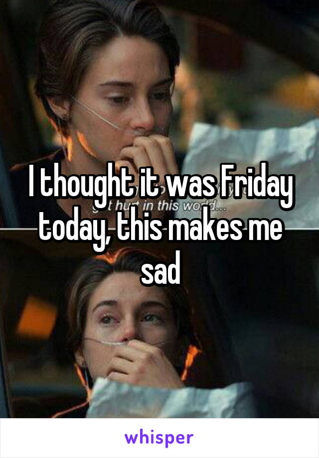 I thought it was Friday today, this makes me sad