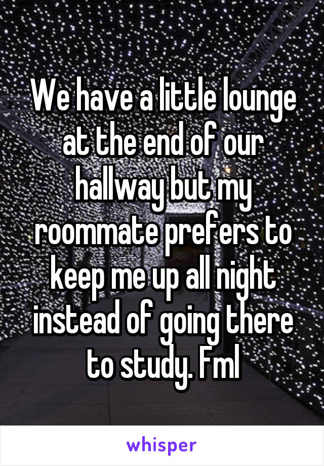 We have a little lounge at the end of our hallway but my roommate prefers to keep me up all night instead of going there to study. Fml