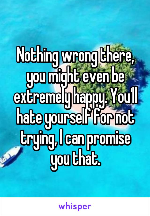 Nothing wrong there, you might even be extremely happy. You'll hate yourself for not trying, I can promise you that.