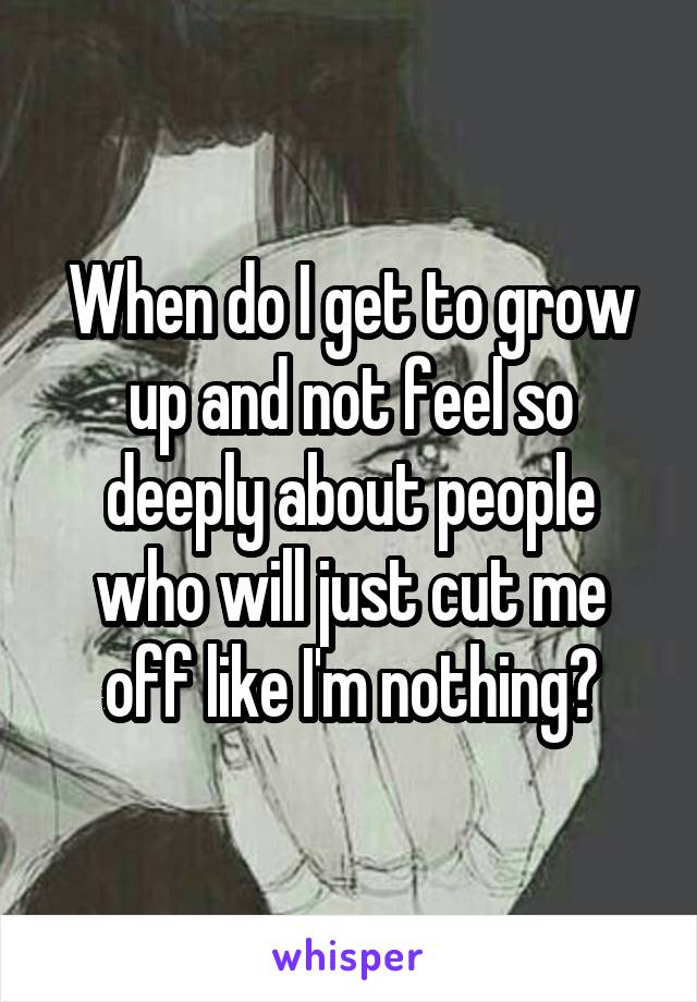 When do I get to grow up and not feel so deeply about people who will just cut me off like I'm nothing?