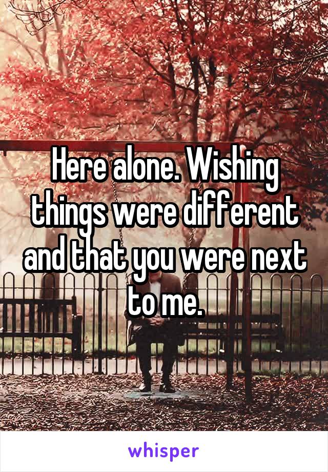 Here alone. Wishing things were different and that you were next to me.