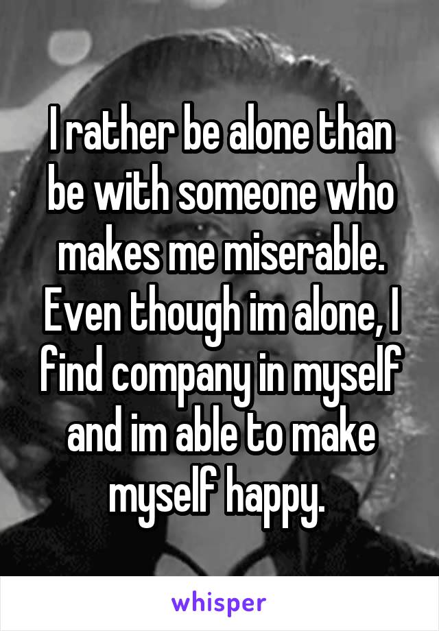 I rather be alone than be with someone who makes me miserable. Even though im alone, I find company in myself and im able to make myself happy. 