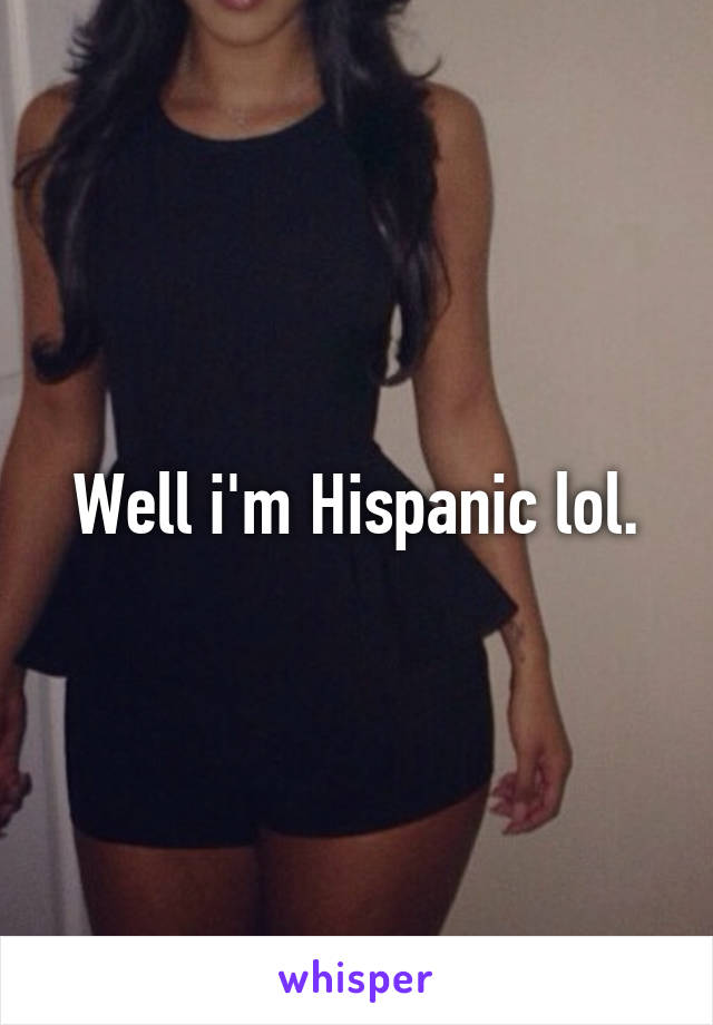 Well i'm Hispanic lol.