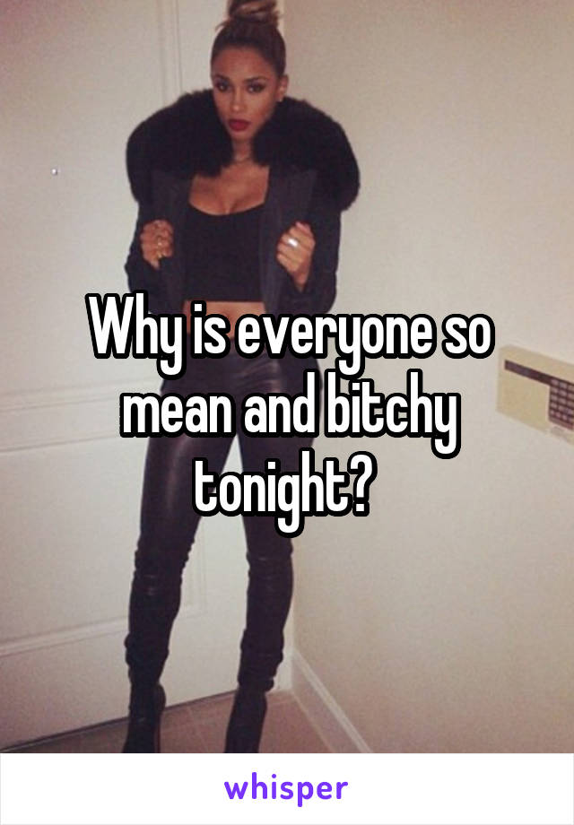 Why is everyone so mean and bitchy tonight? 