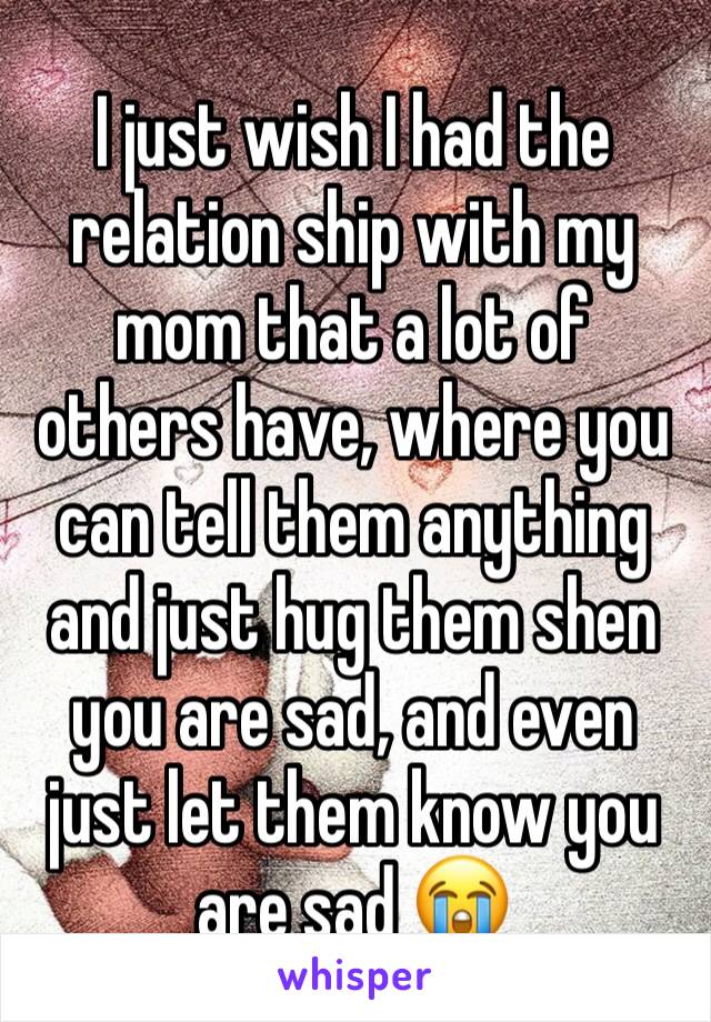 I just wish I had the relation ship with my mom that a lot of others have, where you can tell them anything and just hug them shen you are sad, and even just let them know you are sad 😭 