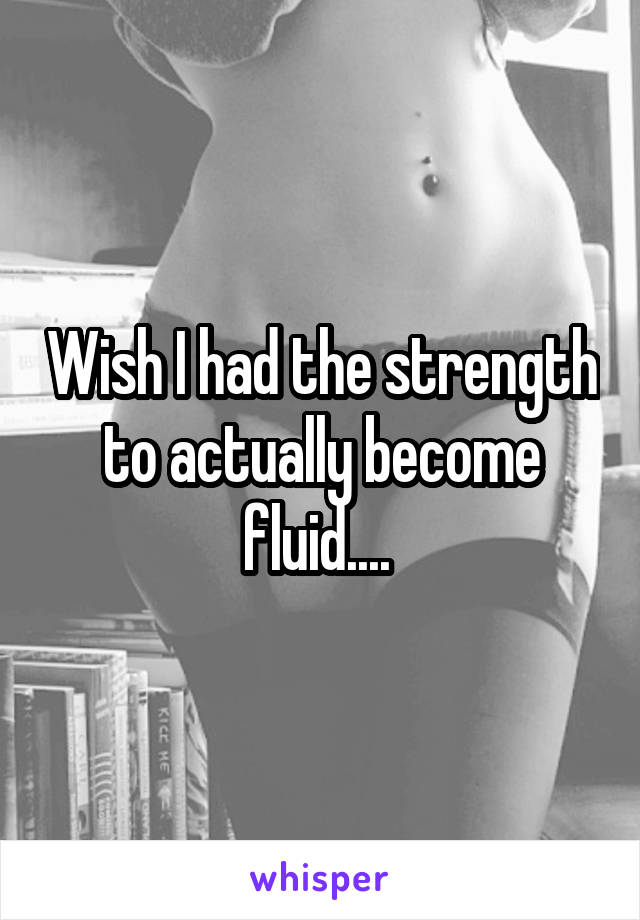 Wish I had the strength to actually become fluid.... 