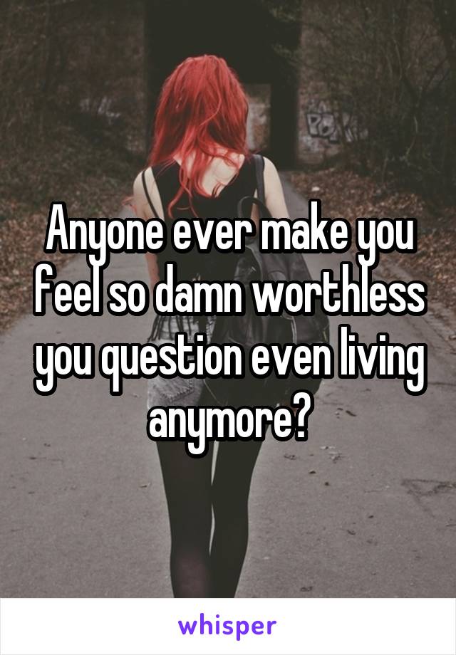 Anyone ever make you feel so damn worthless you question even living anymore?