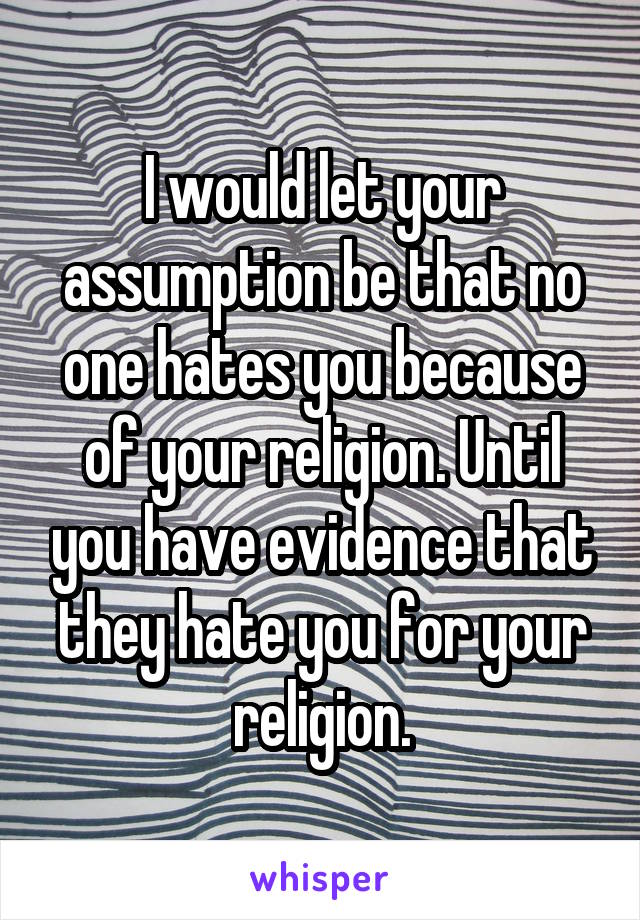 I would let your assumption be that no one hates you because of your religion. Until you have evidence that they hate you for your religion.