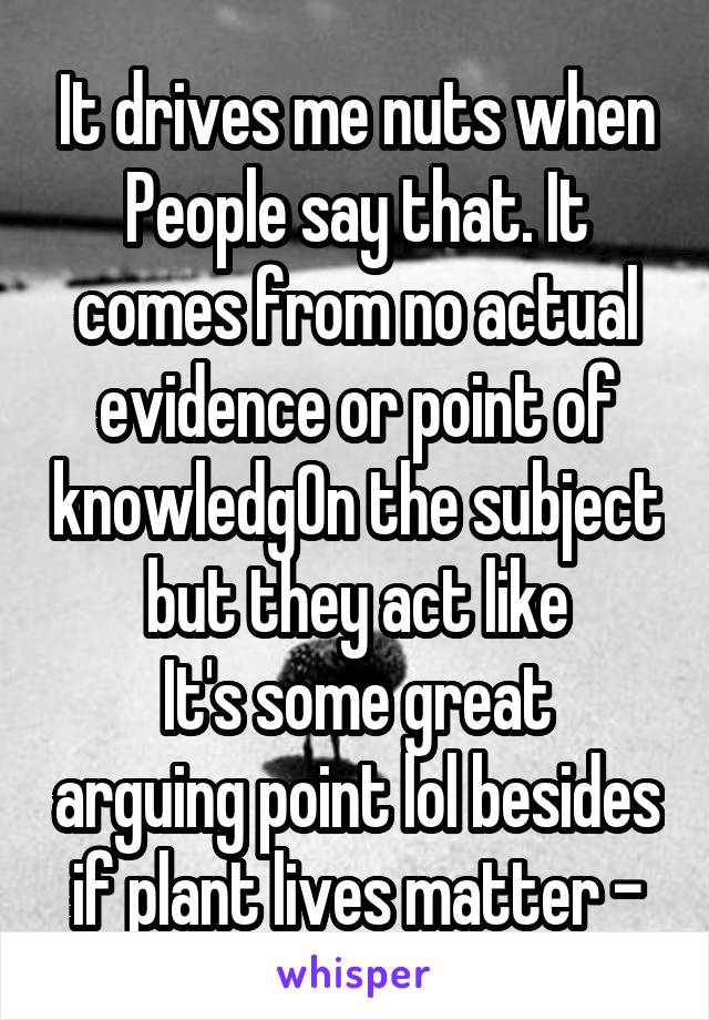 It drives me nuts when
People say that. It comes from no actual evidence or point of knowledgOn the subject but they act like
It's some great arguing point lol besides if plant lives matter -