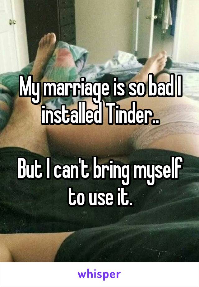 My marriage is so bad I installed Tinder..

But I can't bring myself to use it.