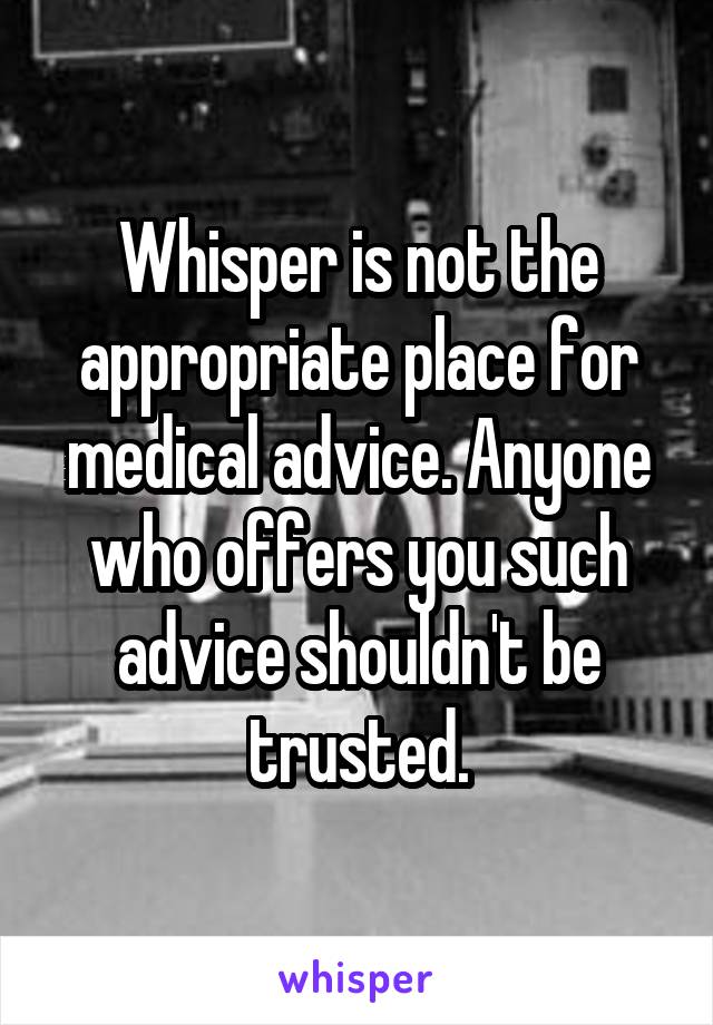 Whisper is not the appropriate place for medical advice. Anyone who offers you such advice shouldn't be trusted.