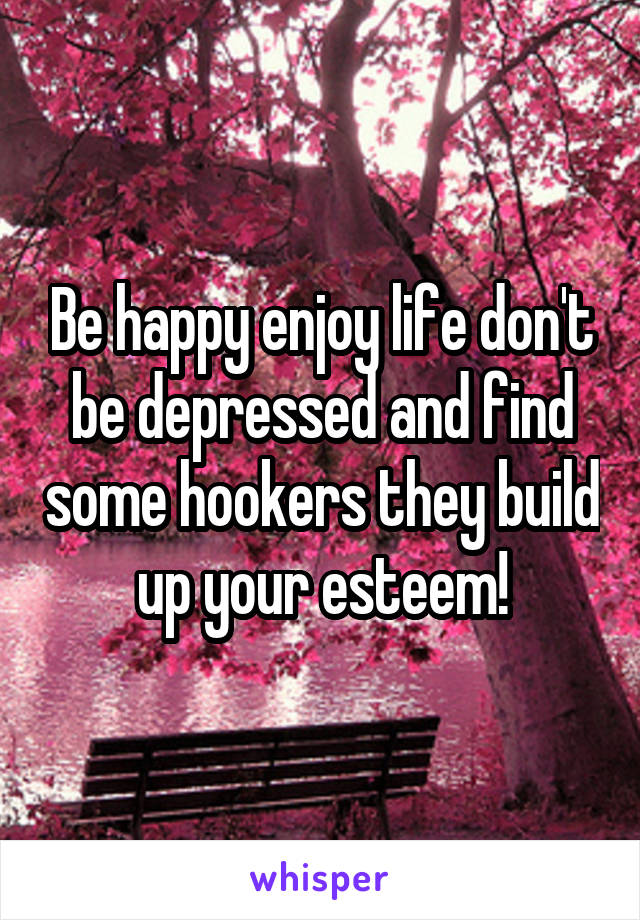 Be happy enjoy life don't be depressed and find some hookers they build up your esteem!