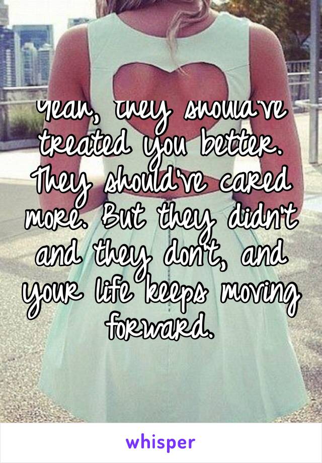 Yeah, they should’ve treated you better. They should’ve cared more. But they didn’t and they don’t, and your life keeps moving forward.