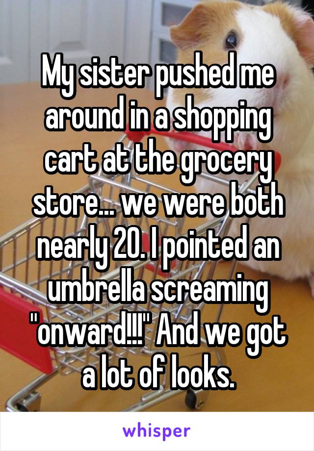 My sister pushed me around in a shopping cart at the grocery store... we were both nearly 20. I pointed an umbrella screaming "onward!!!" And we got a lot of looks.