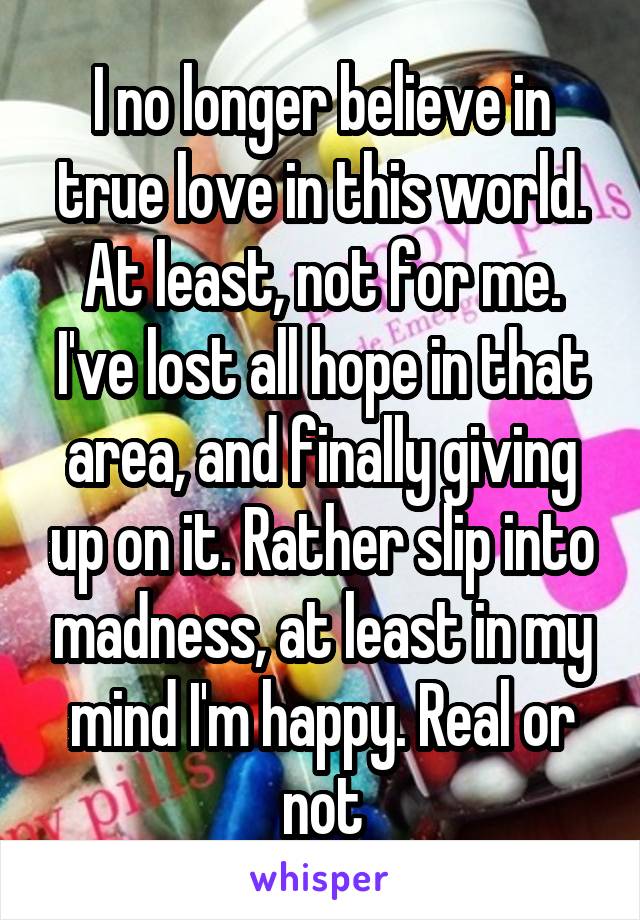 I no longer believe in true love in this world. At least, not for me. I've lost all hope in that area, and finally giving up on it. Rather slip into madness, at least in my mind I'm happy. Real or not