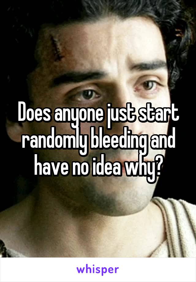 Does anyone just start randomly bleeding and have no idea why?