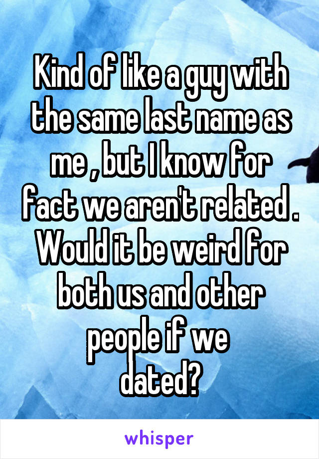 Kind of like a guy with the same last name as me , but I know for fact we aren't related . Would it be weird for both us and other people if we 
dated?