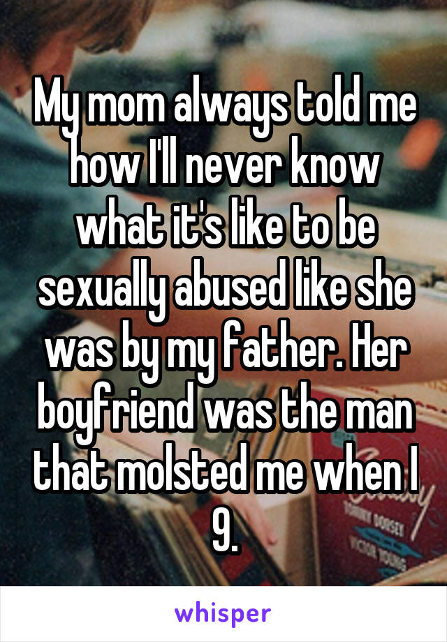 My mom always told me how I'll never know what it's like to be sexually abused like she was by my father. Her boyfriend was the man that molsted me when I 9.