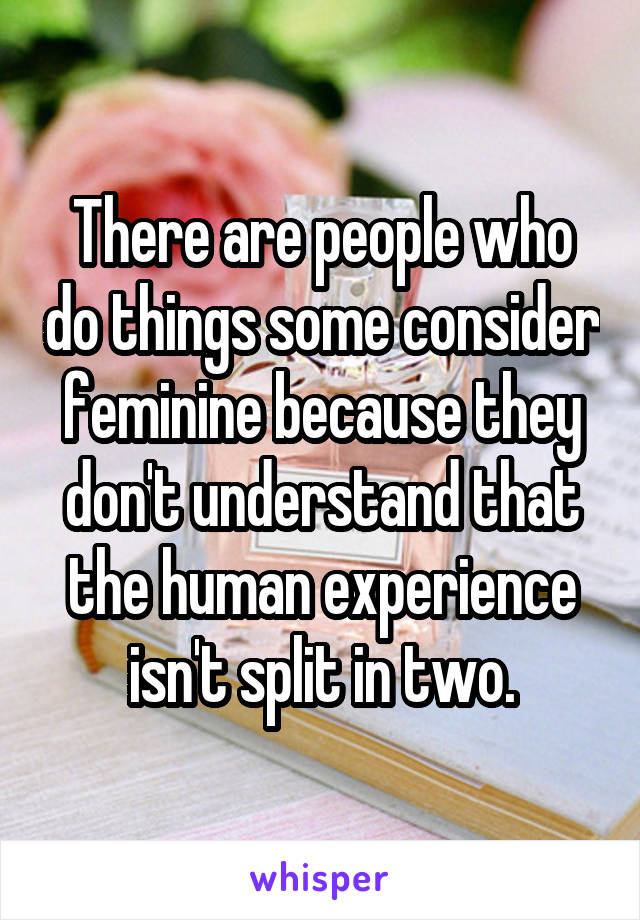 There are people who do things some consider feminine because they don't understand that the human experience isn't split in two.