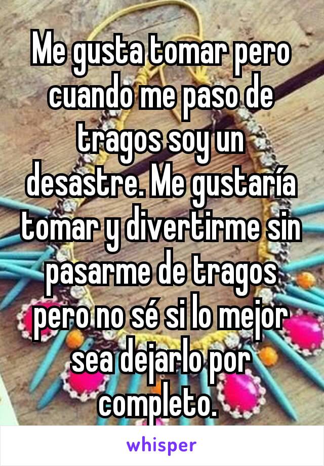 Me gusta tomar pero cuando me paso de tragos soy un desastre. Me gustaría tomar y divertirme sin pasarme de tragos pero no sé si lo mejor sea dejarlo por completo. 