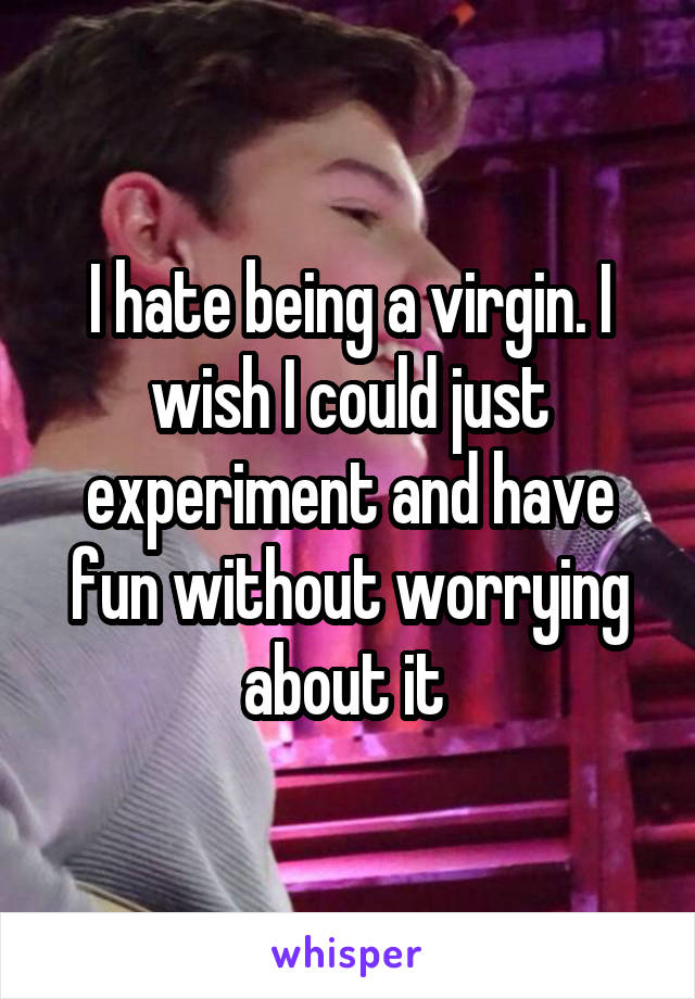 I hate being a virgin. I wish I could just experiment and have fun without worrying about it 