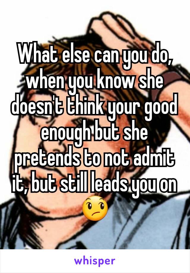 What else can you do, when you know she doesn't think your good enough but she pretends to not admit it, but still leads you on😞