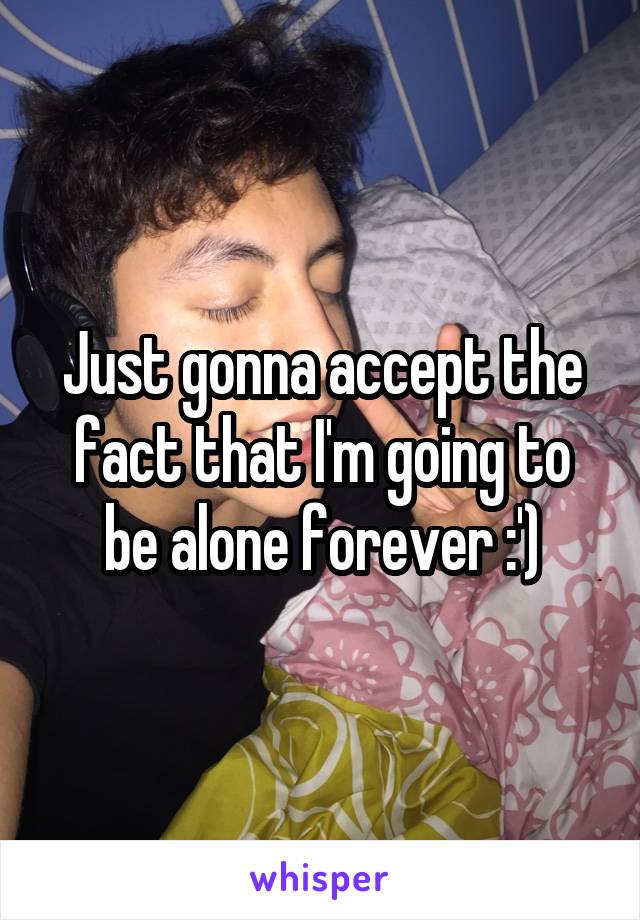 Just gonna accept the fact that I'm going to be alone forever :')