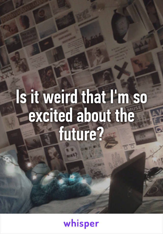 Is it weird that I'm so excited about the future?