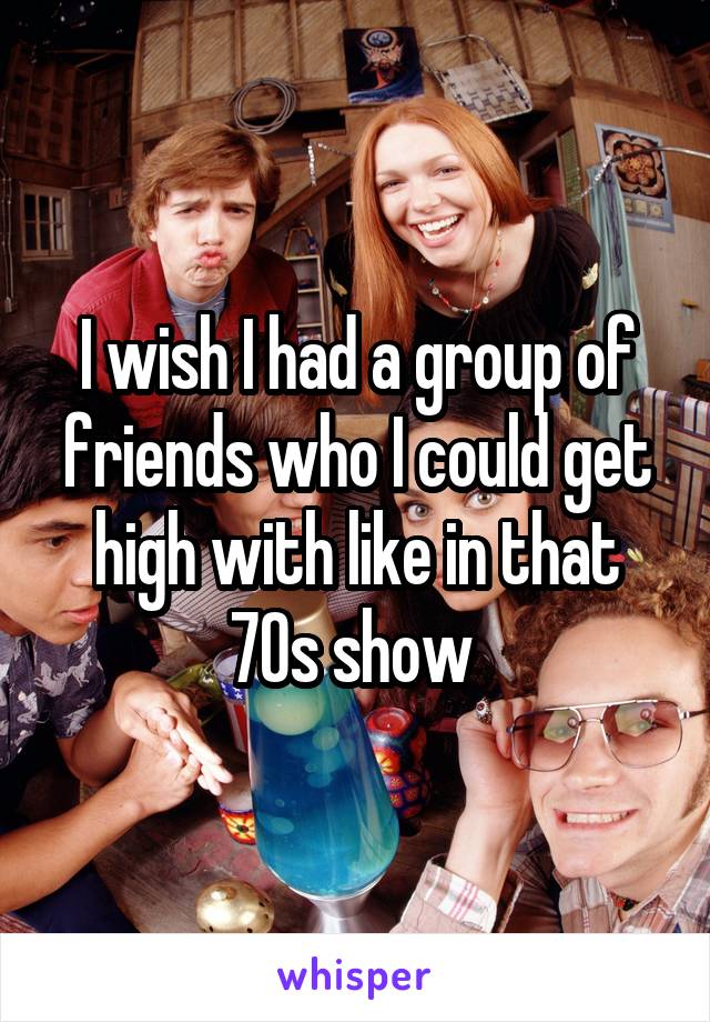 I wish I had a group of friends who I could get high with like in that 70s show 