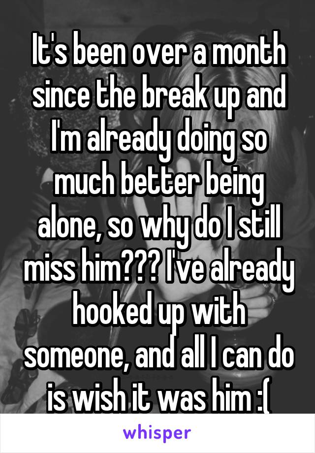 It's been over a month since the break up and I'm already doing so much better being alone, so why do I still miss him??? I've already hooked up with someone, and all I can do is wish it was him :(