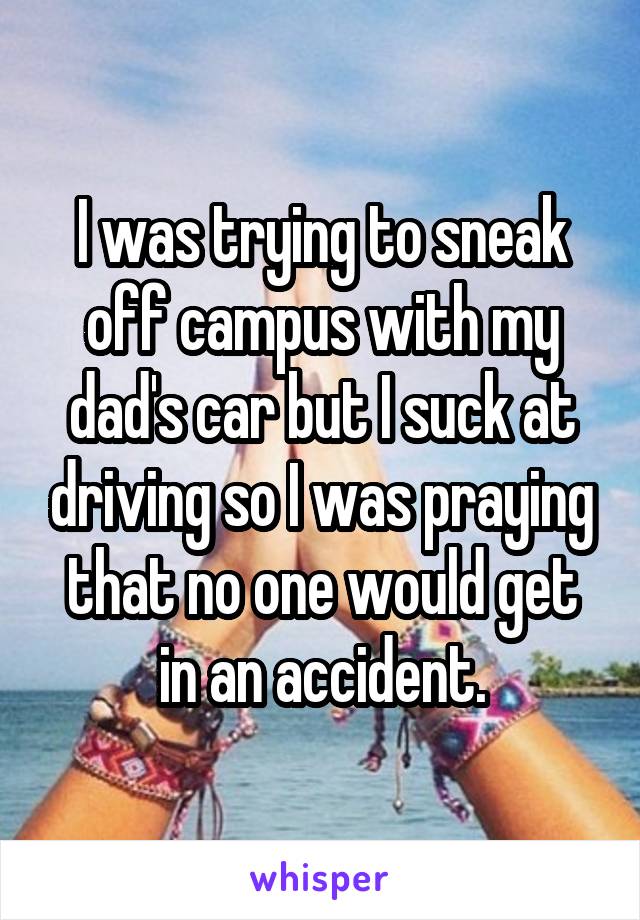 I was trying to sneak off campus with my dad's car but I suck at driving so I was praying that no one would get in an accident.