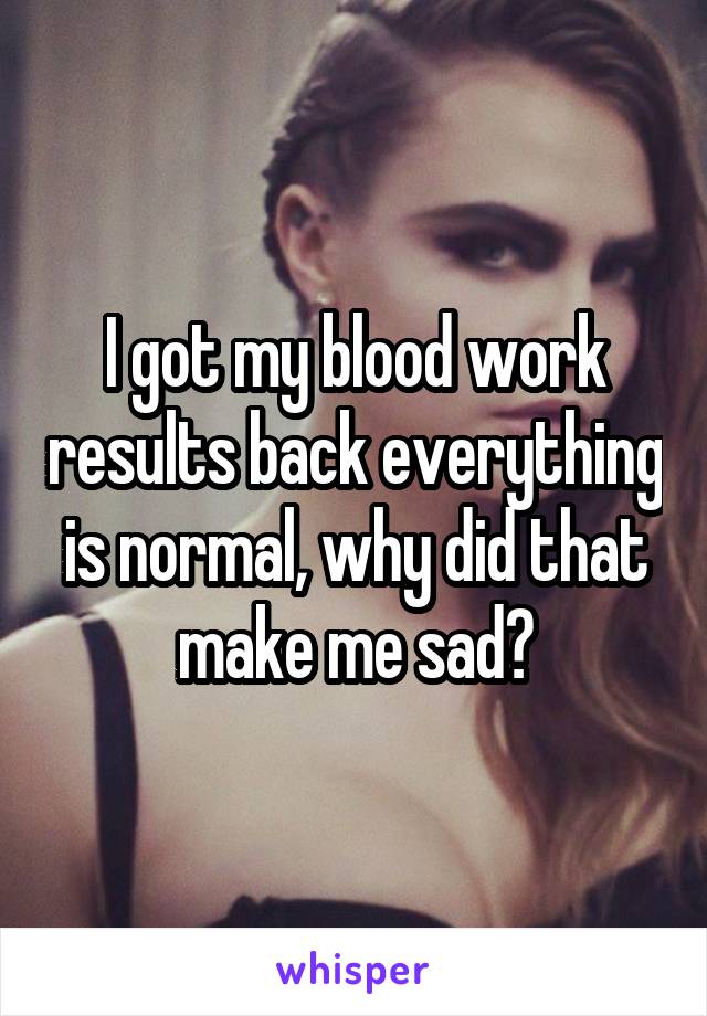 I got my blood work results back everything is normal, why did that make me sad?