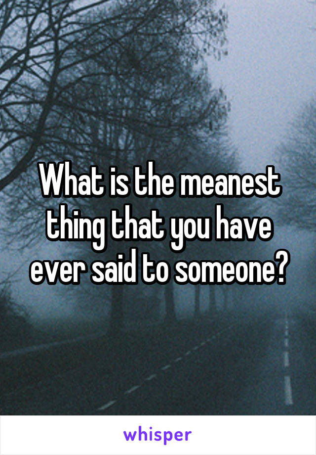 What is the meanest thing that you have ever said to someone?