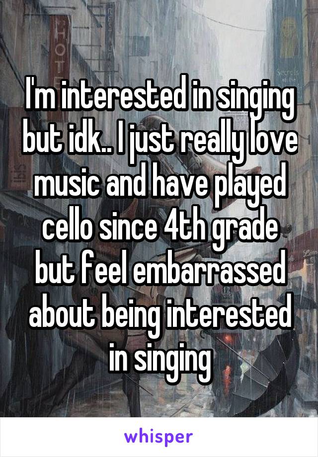 I'm interested in singing but idk.. I just really love music and have played cello since 4th grade but feel embarrassed about being interested in singing