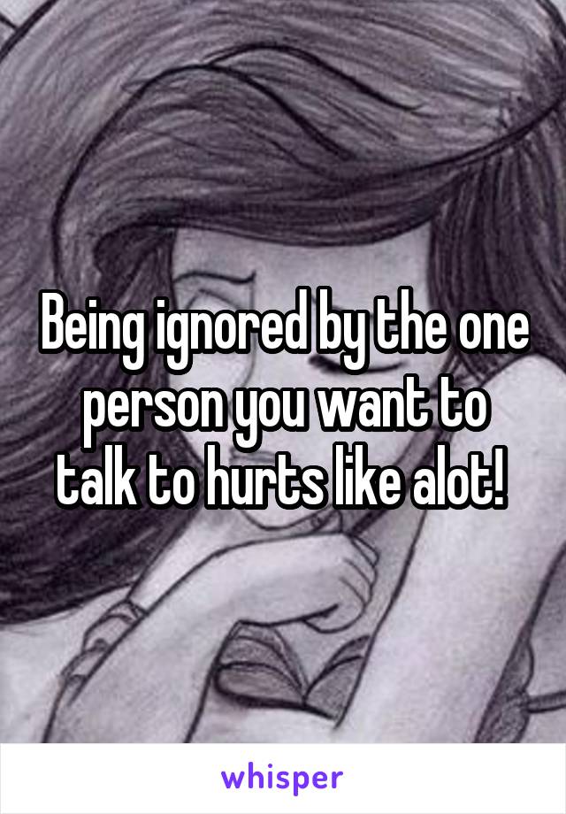 Being ignored by the one person you want to talk to hurts like alot! 