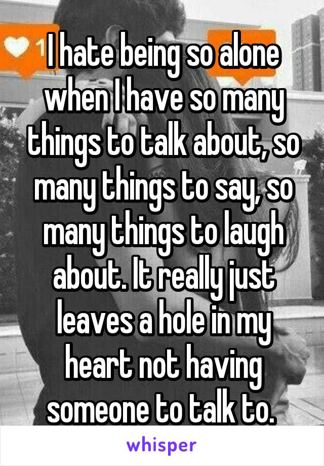 I hate being so alone when I have so many things to talk about, so many things to say, so many things to laugh about. It really just leaves a hole in my heart not having someone to talk to. 