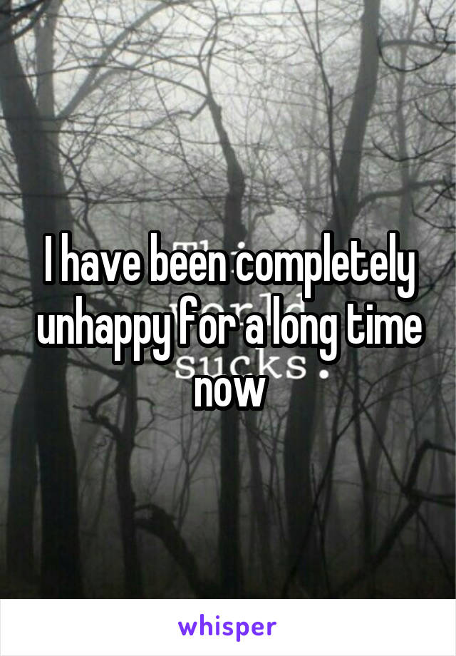 I have been completely unhappy for a long time now