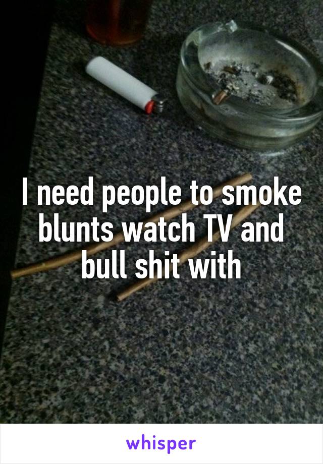 I need people to smoke blunts watch TV and bull shit with