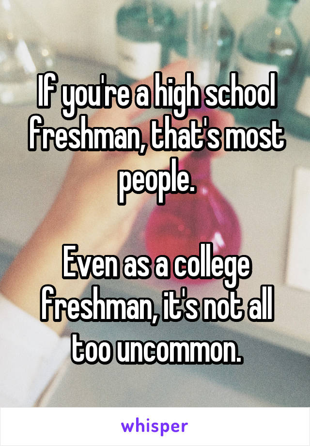 If you're a high school freshman, that's most people.

Even as a college freshman, it's not all too uncommon.