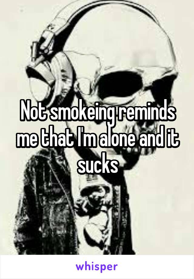 Not smokeing reminds me that I'm alone and it sucks