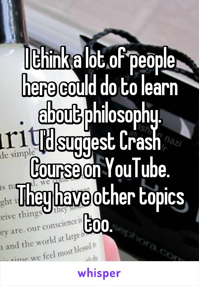 I think a lot of people here could do to learn about philosophy.
I'd suggest Crash Course on YouTube. They have other topics too. 