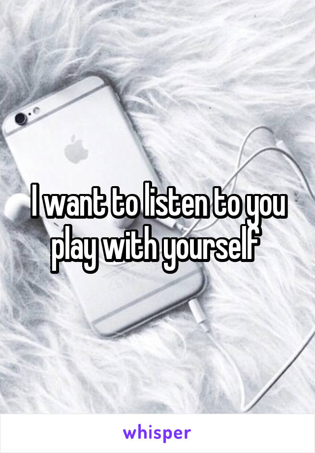 I want to listen to you play with yourself 