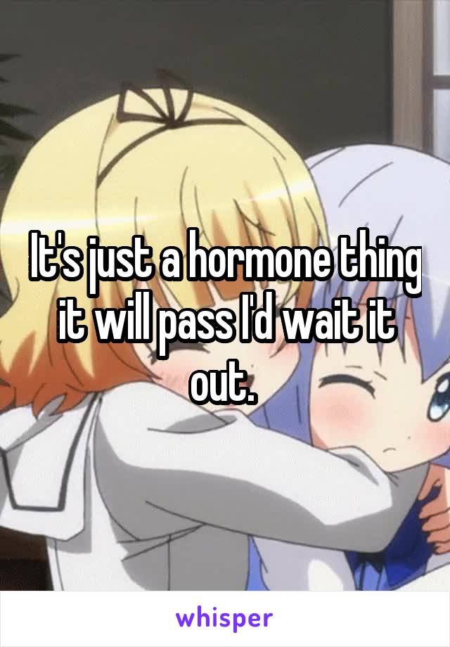 It's just a hormone thing it will pass I'd wait it out. 